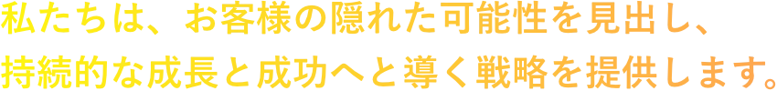 私たちは、お客様の隠れた可能性を見出し、持続的な成長と成功へと導く戦略を提供します。